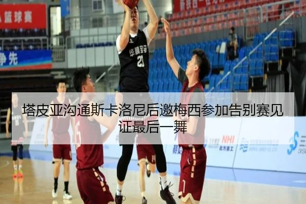 塔皮亚沟通斯卡洛尼后邀梅西参加告别赛见证最后一舞